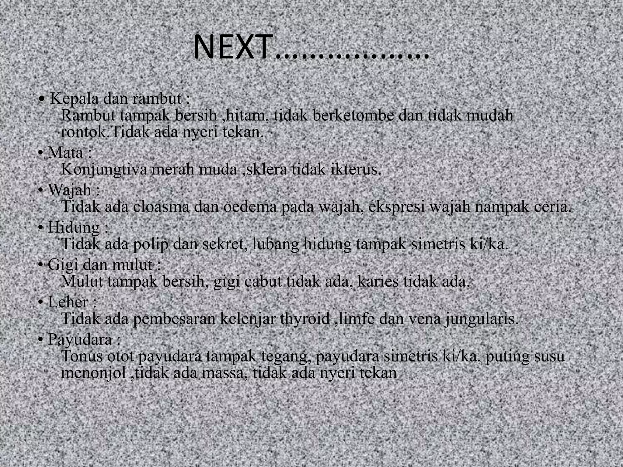 NEXT………………
• Kepala dan rambut :
   Rambut tampak bersih ,hitam, tidak berketombe dan tidak mudah
   rontok.Tidak ada nyeri tekan.
• Mata :
   Konjungtiva merah muda ,sklera tidak ikterus.
• Wajah :
   Tidak ada cloasma dan oedema pada wajah, ekspresi wajah nampak ceria.
• Hidung :
   Tidak ada polip dan sekret, lubang hidung tampak simetris ki/ka.
• Gigi dan mulut :
   Mulut tampak bersih, gigi cabut tidak ada, karies tidak ada.
• Leher :
   Tidak ada pembesaran kelenjar thyroid ,limfe dan vena jungularis.
• Payudara :
   Tonus otot payudara tampak tegang, payudara simetris ki/ka, puting susu
   menonjol ,tidak ada massa, tidak ada nyeri tekan
 