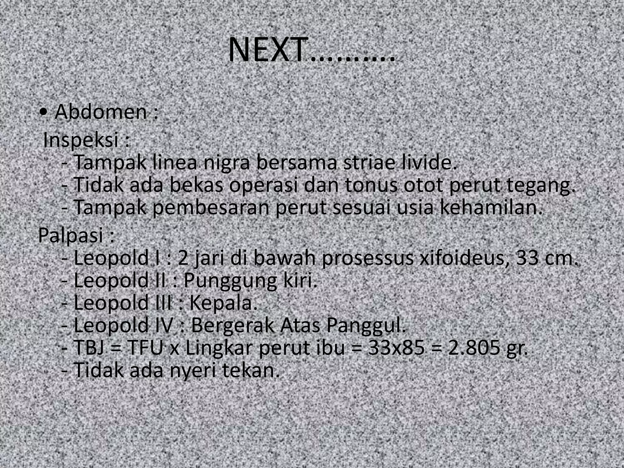 NEXT……….
• Abdomen :
Inspeksi :
  - Tampak linea nigra bersama striae livide.
  - Tidak ada bekas operasi dan tonus otot perut tegang.
  - Tampak pembesaran perut sesuai usia kehamilan.
Palpasi :
  - Leopold I : 2 jari di bawah prosessus xifoideus, 33 cm.
  - Leopold II : Punggung kiri.
  - Leopold III : Kepala.
  - Leopold IV : Bergerak Atas Panggul.
  - TBJ = TFU x Lingkar perut ibu = 33x85 = 2.805 gr.
  - Tidak ada nyeri tekan.
 