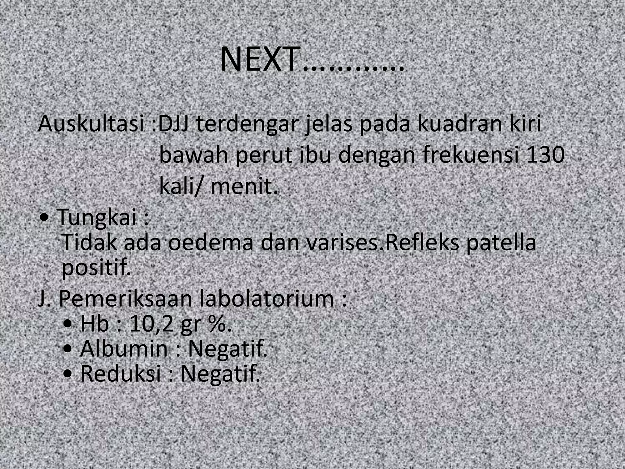 NEXT…………
Auskultasi :DJJ terdengar jelas pada kuadran kiri
             bawah perut ibu dengan frekuensi 130
             kali/ menit.
• Tungkai :
   Tidak ada oedema dan varises.Refleks patella
   positif.
J. Pemeriksaan labolatorium :
   • Hb : 10,2 gr %.
   • Albumin : Negatif.
   • Reduksi : Negatif.
 