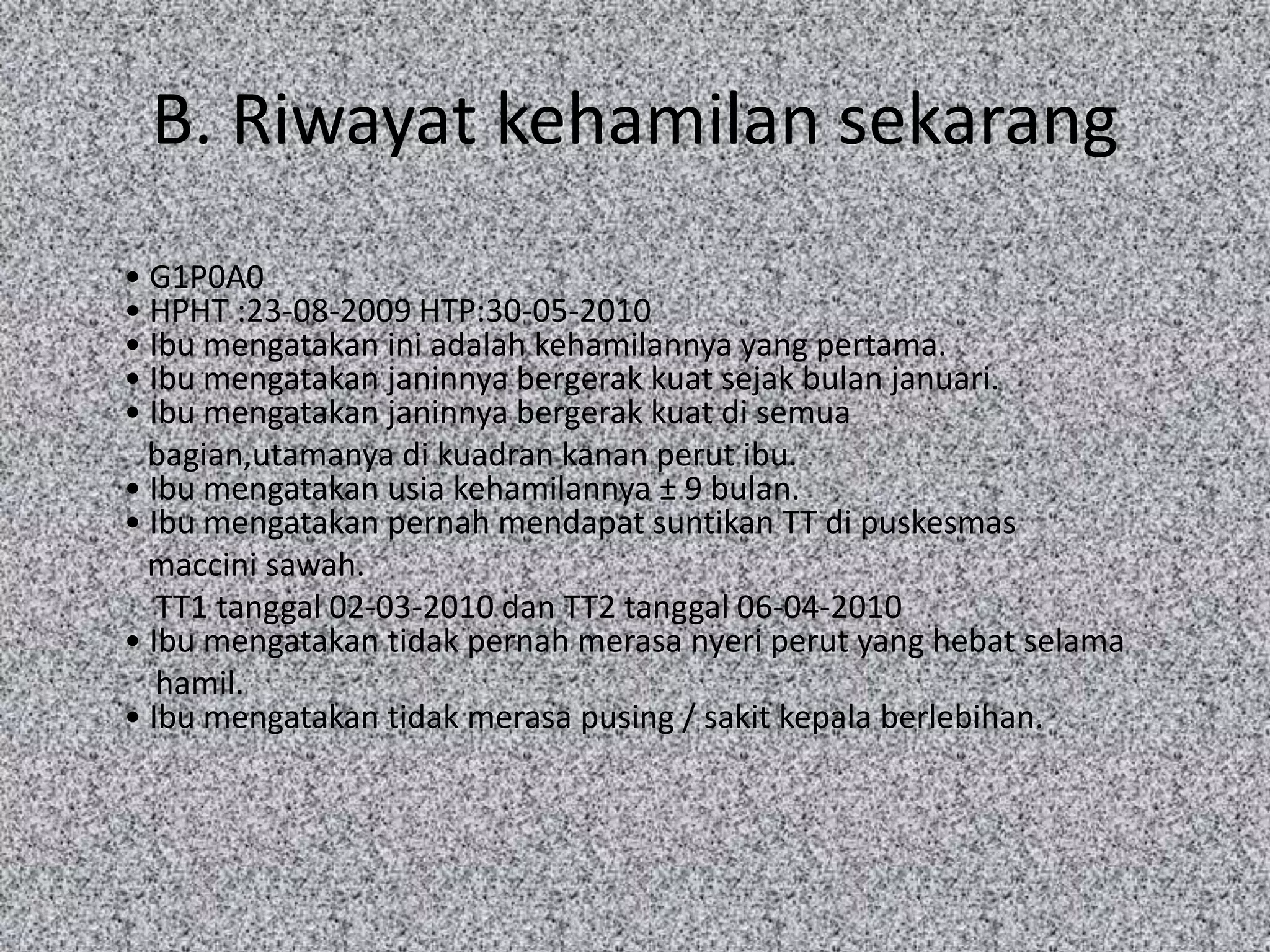 B. Riwayat kehamilan sekarang
• G1P0A0
• HPHT :23-08-2009 HTP:30-05-2010
• Ibu mengatakan ini adalah kehamilannya yang pertama.
• Ibu mengatakan janinnya bergerak kuat sejak bulan januari.
• Ibu mengatakan janinnya bergerak kuat di semua
  bagian,utamanya di kuadran kanan perut ibu.
• Ibu mengatakan usia kehamilannya ± 9 bulan.
• Ibu mengatakan pernah mendapat suntikan TT di puskesmas
  maccini sawah.
   TT1 tanggal 02-03-2010 dan TT2 tanggal 06-04-2010
• Ibu mengatakan tidak pernah merasa nyeri perut yang hebat selama
   hamil.
• Ibu mengatakan tidak merasa pusing / sakit kepala berlebihan.
 