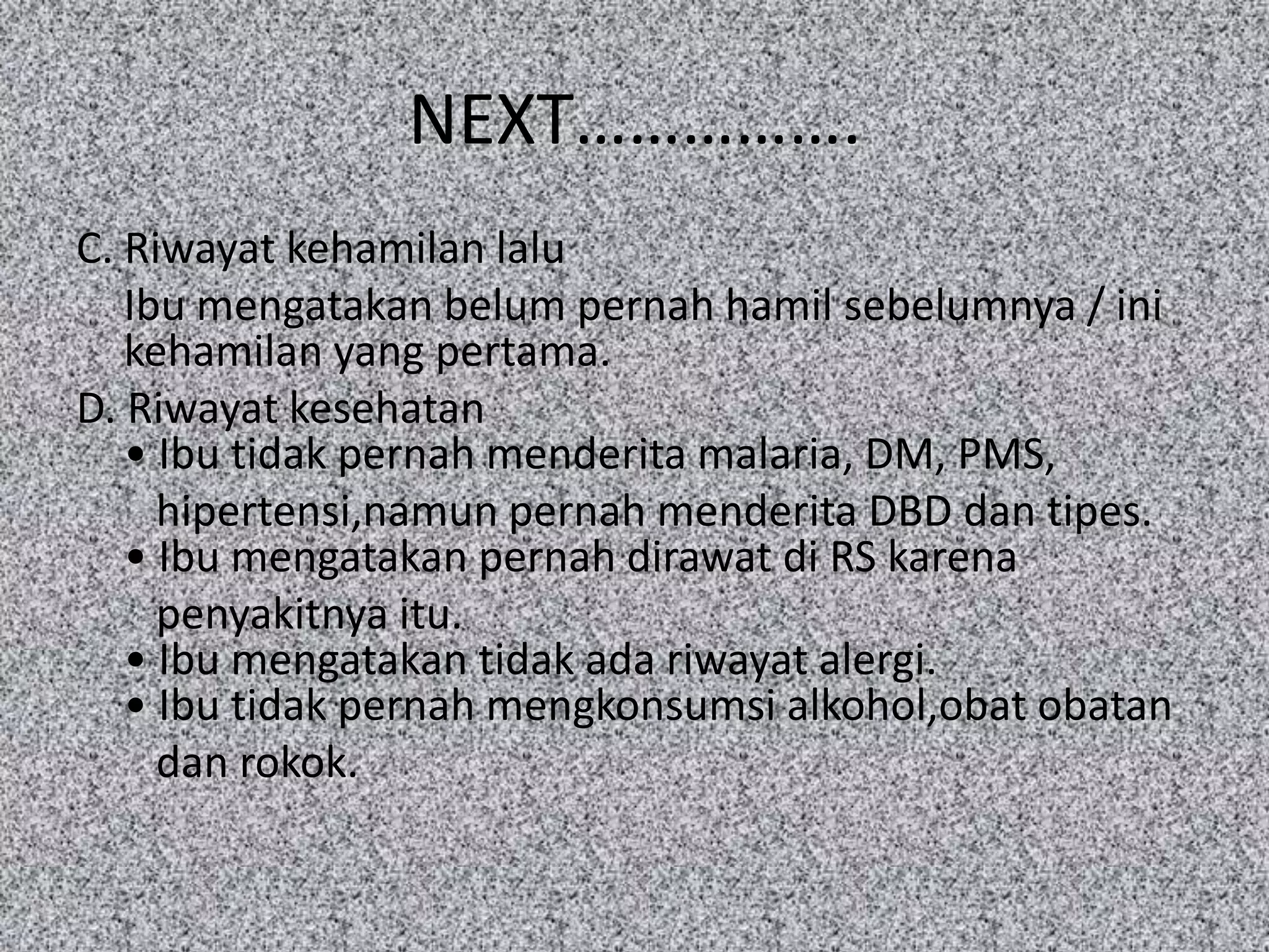 NEXT…………….
C. Riwayat kehamilan lalu
   Ibu mengatakan belum pernah hamil sebelumnya / ini
   kehamilan yang pertama.
D. Riwayat kesehatan
   • Ibu tidak pernah menderita malaria, DM, PMS,
     hipertensi,namun pernah menderita DBD dan tipes.
   • Ibu mengatakan pernah dirawat di RS karena
     penyakitnya itu.
   • Ibu mengatakan tidak ada riwayat alergi.
   • Ibu tidak pernah mengkonsumsi alkohol,obat obatan
     dan rokok.
 