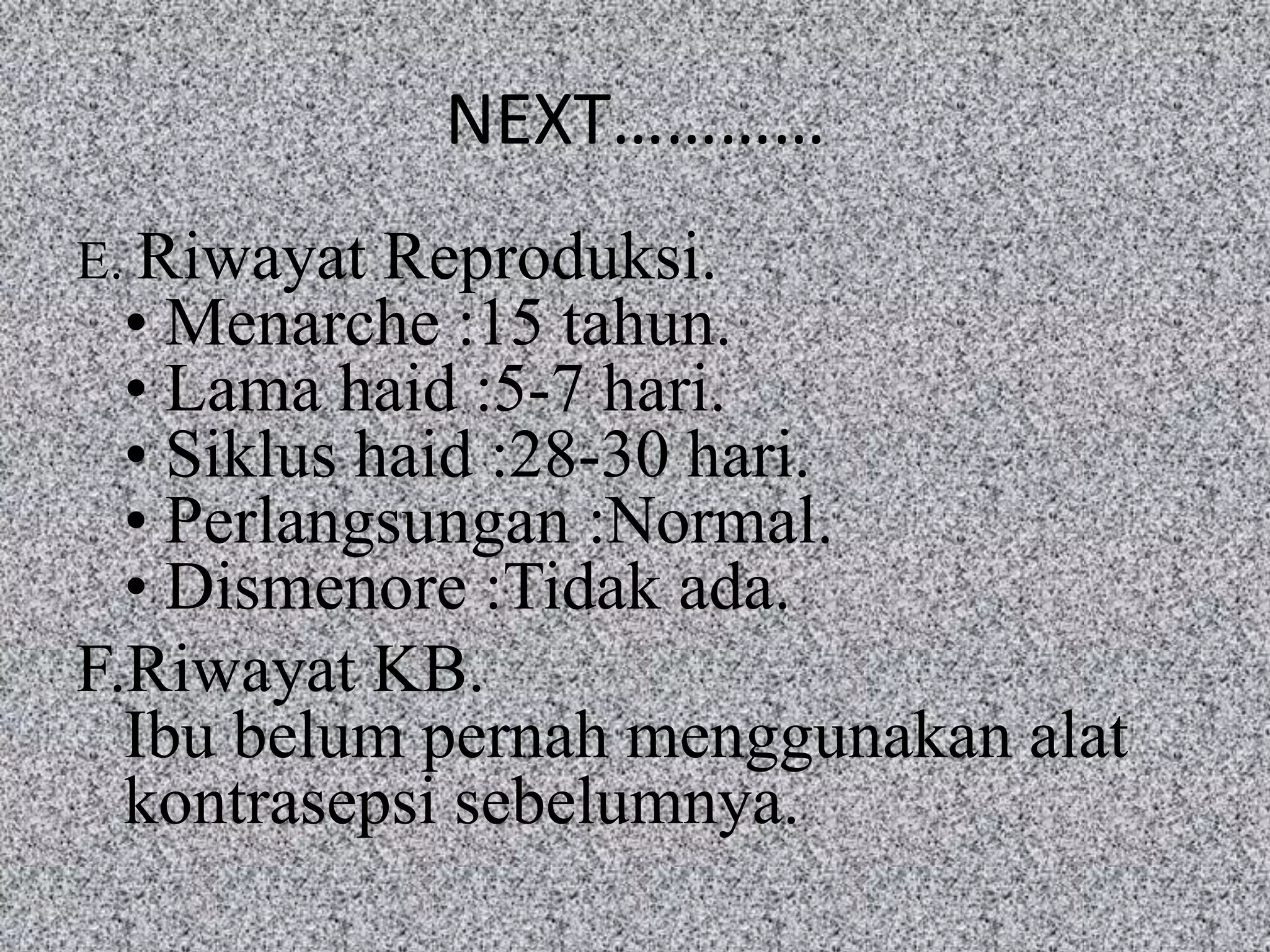NEXT…………
E. Riwayat  Reproduksi.
  • Menarche :15 tahun.
  • Lama haid :5-7 hari.
  • Siklus haid :28-30 hari.
  • Perlangsungan :Normal.
  • Dismenore :Tidak ada.
F.Riwayat KB.
  Ibu belum pernah menggunakan alat
  kontrasepsi sebelumnya.
 