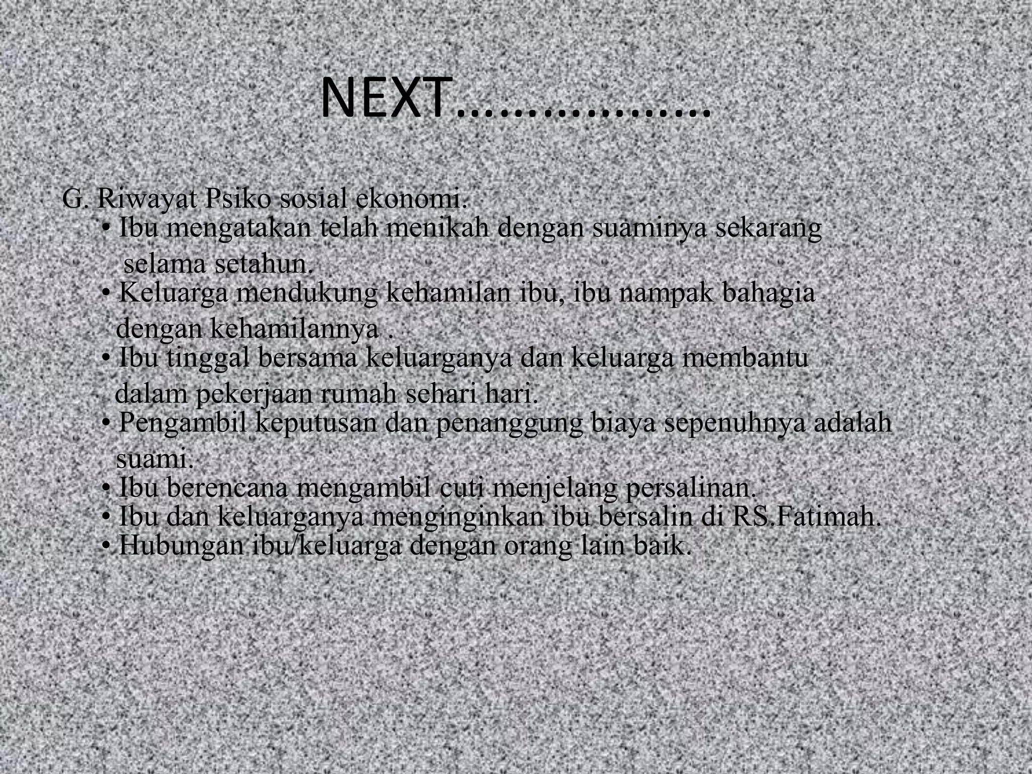 NEXT………………
G. Riwayat Psiko sosial ekonomi.
   • Ibu mengatakan telah menikah dengan suaminya sekarang
      selama setahun.
   • Keluarga mendukung kehamilan ibu, ibu nampak bahagia
     dengan kehamilannya .
   • Ibu tinggal bersama keluarganya dan keluarga membantu
    dalam pekerjaan rumah sehari hari.
   • Pengambil keputusan dan penanggung biaya sepenuhnya adalah
     suami.
   • Ibu berencana mengambil cuti menjelang persalinan.
   • Ibu dan keluarganya menginginkan ibu bersalin di RS.Fatimah.
   • Hubungan ibu/keluarga dengan orang lain baik.
 