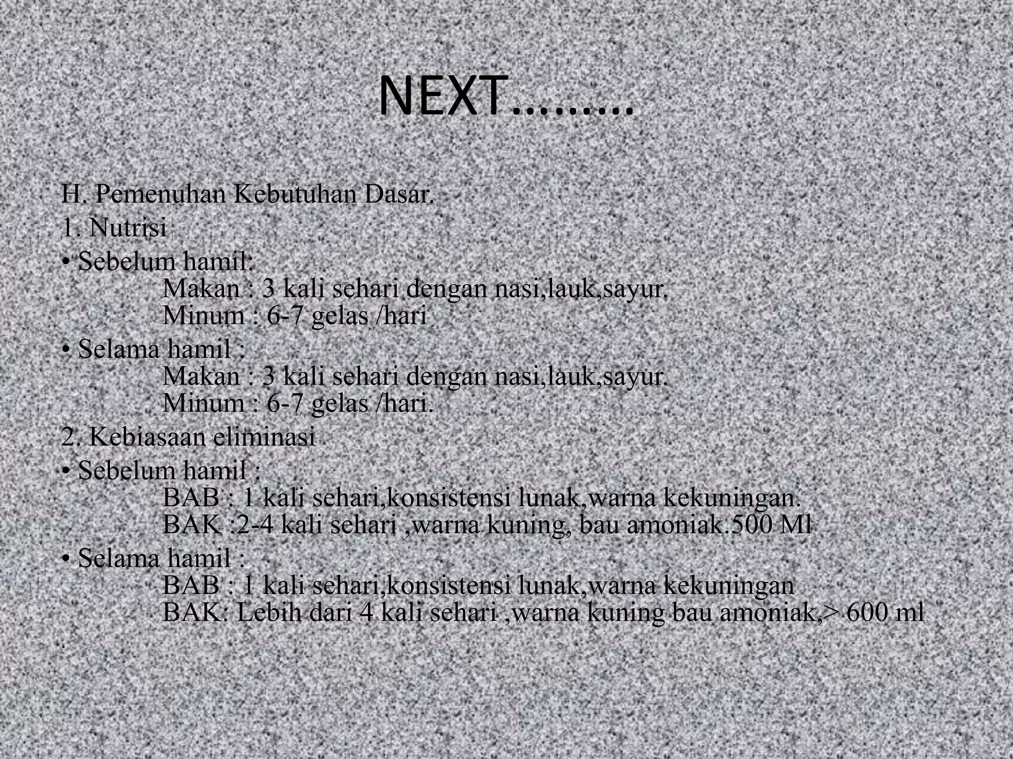 NEXT………
H. Pemenuhan Kebutuhan Dasar.
1. Nutrisi
• Sebelum hamil:
         Makan : 3 kali sehari dengan nasi,lauk,sayur.
         Minum : 6-7 gelas /hari
• Selama hamil :
         Makan : 3 kali sehari dengan nasi,lauk,sayur.
         Minum : 6-7 gelas /hari.
2. Kebiasaan eliminasi
• Sebelum hamil :
         BAB : 1 kali sehari,konsistensi lunak,warna kekuningan.
         BAK :2-4 kali sehari ,warna kuning, bau amoniak.500 Ml
• Selama hamil :
         BAB : 1 kali sehari,konsistensi lunak,warna kekuningan
         BAK: Lebih dari 4 kali sehari ,warna kuning bau amoniak,> 600 ml
.
 