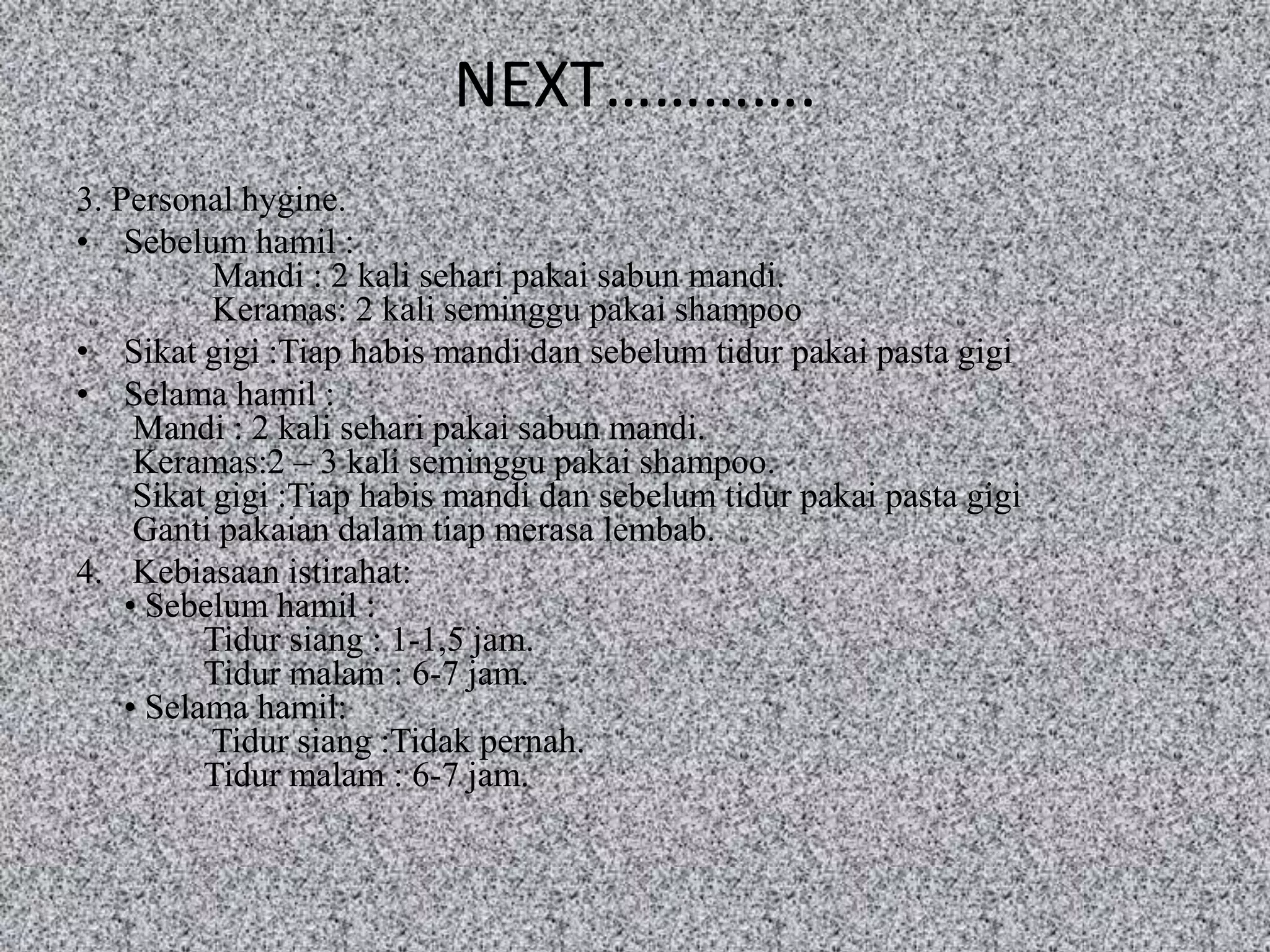 NEXT………….
3. Personal hygine.
• Sebelum hamil :
           Mandi : 2 kali sehari pakai sabun mandi.
           Keramas: 2 kali seminggu pakai shampoo
• Sikat gigi :Tiap habis mandi dan sebelum tidur pakai pasta gigi
• Selama hamil :
     Mandi : 2 kali sehari pakai sabun mandi.
     Keramas:2 – 3 kali seminggu pakai shampoo.
     Sikat gigi :Tiap habis mandi dan sebelum tidur pakai pasta gigi
     Ganti pakaian dalam tiap merasa lembab.
4. Kebiasaan istirahat:
    • Sebelum hamil :
          Tidur siang : 1-1,5 jam.
          Tidur malam : 6-7 jam.
    • Selama hamil:
           Tidur siang :Tidak pernah.
          Tidur malam : 6-7 jam.
 