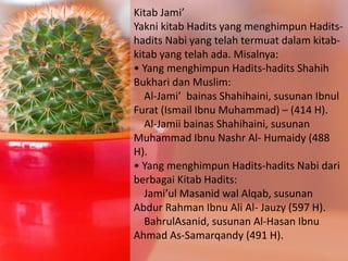 Kitab Jami’
Yakni kitab Hadits yang menghimpun Hadits-
hadits Nabi yang telah termuat dalam kitab-
kitab yang telah ada. Misalnya:
• Yang menghimpun Hadits-hadits Shahih
Bukhari dan Muslim:
Al-Jami’ bainas Shahihaini, susunan Ibnul
Furat (Ismail Ibnu Muhammad) – (414 H).
Al-Jamii bainas Shahihaini, susunan
Muhammad Ibnu Nashr Al- Humaidy (488
H).
• Yang menghimpun Hadits-hadits Nabi dari
berbagai Kitab Hadits:
Jami’ul Masanid wal Alqab, susunan
Abdur Rahman Ibnu Ali Al- Jauzy (597 H).
BahrulAsanid, susunan Al-Hasan Ibnu
Ahmad As-Samarqandy (491 H).
 