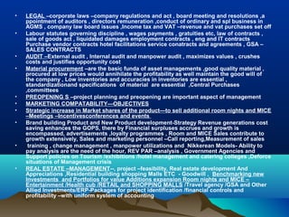 •   LEGAL –corporate laws –company regulations and act , board meeting and resolutions ,a
    ppointment of auditors , directors remuneration ,conduct of ordinary and spl business in
    AGMS , company law board issues ,Income tax and VAT –revenue and vat purchases set off
•   Labour statutes governing discipline , wages payments , gratuities etc, law of contracts ,
    sale of goods act , liquidated damages employment contracts , eng and IT contracts
    Purchase vendor contracts hotel facilitations service conatracts and agreements , GSA –
    SALES CONTRACTS
•   AUDIT –External audit , Internal audit and manpower audit , maximizes values , crushes
    costs and justifies opportunity cost
•   Material procurement –are the basic funda of asset managements ,good quality material ,
    procured at low prices would annihilate the profitability as well maintain the good will of
    the company , Low inventories and accuracies in inventories are essential ,
    standardizationand specifications of material are essential ,Central Purchases
    ,committees
•   PREOPENING S –project planning and preopening are important aspect of management
•   MARKETING COMPATABILITY—OBJECTIVES
•   Strategic increase in Market shares of the product—to sell additional room nights and MICE
    –Meetings –Incentivesconferences and events
•   Brand building Product and New Product development-Strategy Revenue generations cost
    saving enhances the GOPS, there by Financial surpluses accrues and growth is
    encompassed, advertisements ,loyalty programmes , Room and MICE Sales contribute to
    growth extensively, Sales and marketing personnel –Call reporting,Measurement of sales
•    training , change management , manpower utilizations and Nikkerean Models- Ability to
    pay analysis are the need of the hour, REV PAR –analysis , Government Agencies and
    Support policies on Tourism /exhibitions /hotel management and catering colleges ,Deforce
    situations of Management crisis
•   REAL ESTATE –MANAGEMENT--, project –feasibility, Real estate development And
    Appreciations ,Residential building shopping Malls ETC - Goodwill , Benchmarking new
    Investments and Portfolios for value Additions expansion Room nights and MICE –
    Entertainment /Health cub /RETAIL and SHOPPING MALLS /Travel agency /GSA and Other
    Allied Investments/ERP-Packages for project identification /financial controls and
    profitability –with uniform system of accounting
 