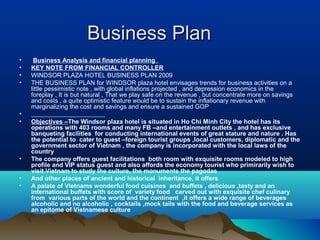Business Plan
•    Business Analysis and financial planning
•   KEY NOTE FROM FINANCIAL CONTROLLER
•   WINDSOR PLAZA HOTEL BUSINESS PLAN 2009
•   THE BUSINESS PLAN for WINDSOR plaza hotel envisages trends for business activities on a
    little pessimistic note , with global inflations projected , and depression economics in the
    foreplay , It is but natural , That we play safe on the revenue , but concentrate more on savings
    and costs , a quite optimistic feature would be to sustain the inflationary revenue with
    marginalizing the cost and savings and ensure a sustained GOP
•
•   Objectives –The Windsor plaza hotel is situated in Ho Chi Minh City the hotel has its
    operations with 403 rooms and many FB –and entertainment outlets , and has exclusive
    banqueting facilities for conducting international events of great stature and nature . Has
    the potential to cater to guest –foreign tourist groups ,local customers, diplomatic and the
    government sector of Vietnam , the company is incorporated with the local laws of the
    country
•   The company offers guest facilitations both room with exquisite rooms modeled to high
    profile and VIP status guest and also affords the economy tourist who primirarily wish to
    visit Vietnam to study the culture, the monuments the pagodas
•   And other places of ancient and historical inheritance, it offers
•   A palate of Vietnams wonderful food cuisines and buffets , delicious ,tasty and an
    international buffets with score of variety food carved out with exquisite chef culinary
    from various parts of the world and the continent ,it offers a wide range of beverages
    alcoholic and no alcoholic , cocktails ,mock tails with the food and beverage services as
    an epitome of Vietnamese culture
 