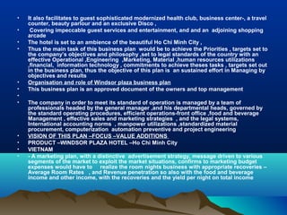 •   It also facilitates to guest sophisticated modernized health club, business center-, a travel
    counter, beauty parlour and an exclusive Disco ,
•    Covering impeccable guest services and entertainment, and and an adjoining shopping
    arcade
•   The hotel is set to an ambience of the beautiful Ho Chi Minh City ,
•   Thus the main task of this business plan would be to achieve the Priorities , targets set to
    the company’s objectives and philosophy ,set to legal standards of the country with an
    effective Operational ,Engineering ,Marketing, Material ,human resources utilizations
    ,financial, information technology , commitments to achieve theses tasks , targets set out
    in the business plan, thus the objective of this plan is an sustained effort in Managing by
    objectives and results
•   Organisation and role of Windsor plaza business plan
•   This business plan is an approved document of the owners and top management
•
•   The company in order to meet its standard of operation is managed by a team of
    professionals headed by the general manager ,and his departmental heads, governed by
    the standard operating procedures, efficient operations-front office ,food and beverage
    Management , effective sales and marketing strategies , and the legal systems,
    International accounting norms , manpower utilizations ,standardized material
    procurement, computerization automation preventive and project engineering
•   VISION OF THIS PLAN –FOCUS –VALUE ADDITIONS
•   PRODUCT –WINDSOR PLAZA HOTEL –Ho Chi Minh City
•   VIETNAM
•   - A marketing plan, with a distinctive advertisement strategy, message driven to various
    segments of the market to exploit the market situations, confirms to marketing budget
    expenses would have to realize the room nights business with appropriate recoveries –
    Average Room Rates , and Revenue penetration so also with the food and beverage
    income and other income, with the recoveries and the yield per night on total income
 
