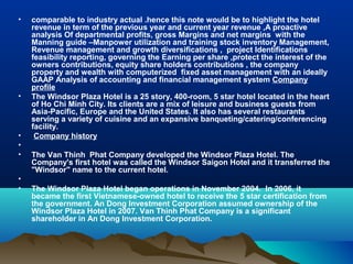 •   comparable to industry actual .hence this note would be to highlight the hotel
    revenue in term of the previous year and current year revenue ,A proactive
    analysis Of departmental profits, gross Margins and net margins with the
    Manning guide –Manpower utilization and training stock inventory Management,
    Revenue management and growth diversifications , project Identifications
    feasibility reporting, governing the Earning per share ,protect the interest of the
    owners contributions, equity share holders contributions , the company
    property and wealth with computerized fixed asset management with an ideally
    GAAP Analysis of accounting and financial management system Company
    profile
•   The Windsor Plaza Hotel is a 25 story, 400-room, 5 star hotel located in the heart
    of Ho Chi Minh City. Its clients are a mix of leisure and business guests from
    Asia-Pacific, Europe and the United States. It also has several restaurants
    serving a variety of cuisine and an expansive banqueting/catering/conferencing
    facility.
•    Company history
•
•   The Van Thinh Phat Company developed the Windsor Plaza Hotel. The
    Company's first hotel was called the Windsor Saigon Hotel and it transferred the
    "Windsor" name to the current hotel.
•
•   The Windsor Plaza Hotel began operations in November 2004. In 2006, it
    became the first Vietnamese-owned hotel to receive the 5 star certification from
    the government. An Dong Investment Corporation assumed ownership of the
    Windsor Plaza Hotel in 2007. Van Thinh Phat Company is a significant
    shareholder in An Dong Investment Corporation.
 