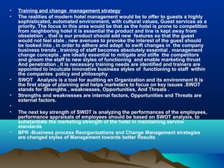 •   Training and change management strategy
•   The realities of modern hotel management would be to offer to guests a highly
    sophisticated, automated environment, with cultural values, Guest services as a
    priority. The focus in this area would be that as the hotel is prone to competition
    from neighboring hotel it is essential the product and line is kept away from
    obseletion , that is our product should add new features so that the guest
    would not feel stale , new avenues to provoke the interest of the guest should
    be looked into , in order to adhere and adapt to swift changes in the company
    business trends , training of staff becomes absolutely essential , management
    change concepts , are ideally essential to mitigate and stifle the competitors
    and groom the staff to new styles of functioning and enable marketing thrust
    And penetration , it is necessary training needs are identified and trainers are
    appointed to inculcate innovative business styles of functioning to staff within
    the companies policy and philosophy
•   SWOT Analysis is a tool for auditing an Organization and its environment It is
    the first stage of planning and helps marketers to focus on key issues .SWOT
    stands for Strengths , weaknesses, Opportunities, And Threats .
•   Strengths and weaknesses are internal factors, Opportunities and Threats are
    external factors.
•
•   The next key strength of SWOT is analyzing the performances of the employees,
    performance appraisals of employees should be based on SWOT analysis, to
    substantiate the marketing strength of the hotel in maintaining service
    standards
•   BPR -Business process Reorganizations and Change Management strategies
    are changed styles of Management towards better Results
 