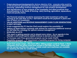 •   Project planning and development-the obvious objective of the corporate entity would be
    to roll out plans for generating the funds flow –to mobilize from operations and external
    sourcing –optimizing revenue management for new product development
•   And identification of new projects of the hospitality and allied products from
    diversifications in the fields of farming –dairy farming, agriculture, aquaculture,
    meat and poultry farms
•
•   The financial solutions would be assessing the total investment outlay and
    arriving at net cash flow on PLs –derivative would be the payback in years and
    rate of return on investment
•   VALUE ADDITIONS and REVENUE MANAGEMENT-CASH FLOW GENERATIONS
•   FLIGHT KITCHEN
•   It was suggested By FC that the Chef would explore the possibility of
•   Setting up flight kitchen contracts with airlines for exploring additional revenue
    for the hotel as a strategy for upfront revenue management
•   BOWLING ALLEYS
•   This sport is getting popular and is played every where , its an agenda in the
    Olympic s and world sports sizable revenue is earned on this account
•   To Increase cash Flow generation-projects can be made Chef/fc
•   Feasibility proposal ---- IT department a feasibility proposal On fixing computer
    in all executive floor VIP rooms
•   Apart from guest usage ,--the front office billing system could be fixed n these
    computers and the guest could have access to His Bills any time , check outs
    can be carried out from the rooms , mobile credit card machines are available
    for slashing the bills for credit facility
 