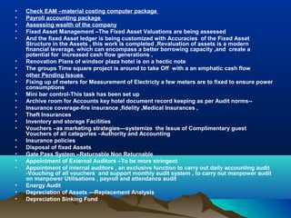 •   Check EAM –material costing computer package
•   Payroll accounting package
•   Assessing wealth of the company
•   Fixed Asset Management –The Fixed Asset Valuations are being assessed
•   And the fixed Asset ledger is being customized with Accuracies of the Fixed Asset
    Structure in the Assets , this work is completed ,Revaluation of assets is a modern
    financial leverage, which can encompass a better borrowing capacity ,and create a
    potential for increased cash flow generations ,
•   Renovation Plans of windsor plaza hotel is on a hectic note
•   The groups Time square project is around to take Off with a an emphatic cash flow
•   other Pending Issues
•   Fixing up of meters for Measurement of Electricty a few meters are to fixed to ensure power
    consumptions
•   Mini bar control-This task has been set up
•   Archive room for Accounts key hotel document record keeping as per Audit norms--
•   Insurance coverage-fire insurance ,fidelity ,Medical Insurances ,
•   Theft Insurances
•   Inventory and storage Facilities
•   Vouchers –as marketing strategies—systemize the Issue of Complimentary guest
    Vouchers of all categories –Authority and Accounting
•   Insurance policies
•   Disposal of fixed Assets
•   Gate Pass System –Returnable Non Returnable
•   Appointment of External Auditors –To be more stringent
•   Appointment of internal auditors , an exclusive function to carry out daily accounting audit
    -Vouching of all vouchers and support monthly audit system , to carry out manpower audit
    on manpower Utilisations , payroll and attendance audit
•   Energy Audit
•   Depreciation of Assets ---Replacement Analysis
•   Depreciation Sinking Fund
 
