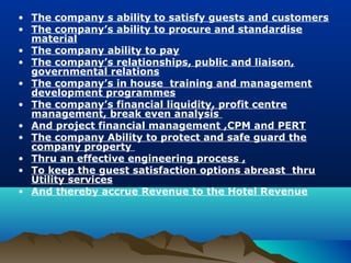 • The company s ability to satisfy guests and customers
• The company’s ability to procure and standardise
  material
• The company ability to pay
• The company’s relationships, public and liaison,
  governmental relations
• The company’s in house training and management
  development programmes
• The company’s financial liquidity, profit centre
  management, break even analysis
• And project financial management ,CPM and PERT
• The company Ability to protect and safe guard the
  company property
• Thru an effective engineering process ,
• To keep the guest satisfaction options abreast thru
  Utility services
• And thereby accrue Revenue to the Hotel Revenue
 
