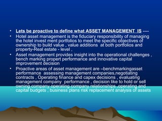 •   Lets be proactive to define what ASSET MANAGEMENT IS ----
•   Hotel asset management is the fiduciary responsibility of managing
    the hotel invest ment portfolios to meet the specific objectives of
    ownership to build value , value additions at both portfolios and
    property-Real estate - level ,
•   Asset management provides insight into the operational challenges ,
    bench marking propert performance and innovative capital
    improvement decision
•   Proactive areas of asset management are –benchmarkingasset
    performance assessing management companies,negotiating
    contracts , Operating finance and capex decisions , evaluating
    management company performance , decision like to hold or sell
    owning company operating company relationships ,operating and
    capital budgets , business plans risk replacement analysis of assets
 