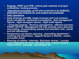 •   Projects –PERT and CPM –critical path methods of project
    evaluations, funding process
•    Operational proposals –profit plan projections for EVENTS ,
    estimated cost analysis for new project and proposals
•   Daily operations
•   Daily briefings and MIS, target revenues and cost analysis ,
    guest complaints –redressal of complaints , duty management
    reports , night managers reports , night audit reports
•   —Forecast analysis , Revenue management , effective services ,
    FRONT OFFICE –Management FB cost controls menu planning
    and costing , housekeeping upkeep and amenities cost , power
    and fuel distribution
•   Restaurants and kitchen planning , stewarding department –
    washing and cleanliness , hygiene factors in kitchen , rooms ,
    and public Areas
•   Planning of utilities –internets –Business centres , Laundry
    ,misc hospitality services—like bob carts , medical centers ,
    herbal clinics , massage , discotheque etc
 