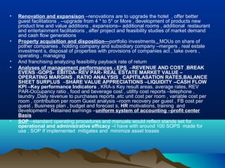 •   Renovation and expansison –renovations are to upgrade the hotel , offer better
    guest facilitations , --upgrade from 4 * to 5* or More , development of products new
    product line and value additions , expansions-- additional rooms , additional restaurant
    and entertainment facilitations , after project and feasibility studies of market demand
    and cash flow generations
•   Property acquisition and disposition—portfolio investments , MOUs on share of
    pother companies , holding company and subsidiary company –mergers , real estate
    investment s, disposal of properties with provisions of companies act , take overs ,
    operating , managing
•   And franchising analyzing feasibility payback rate of return
•   Analyses of management performances - EPS –REVENUE AND COST ,BREAK
    EVENS -GOPS- EBITDA- REV PAR- REAL ESTATE MARKET VALUE –
    OPERATING MARGINS , RATIO ANALYSIS , CAPITILASATION RATES,BALANCE
    SHEET SURPLUS –SHARE VALUE APPRECIATIONS –LIQUIDITY --CASH FLOW
    KPI –Key performance Indicators , KRA-s Key result areas, average rates, REV
    PAR-Occupancy ratio , food and beverage cost , utilIty cost reports –telephone ,
    laundry ,Daily revenue to purchases reports ,etc unit cost per room , variable cost per
    room , contribution per room Guest analysis –room recovery per guest , FB cost per
    guest , Business plan , budget and forecast s, HR motivations, training and
    development , Retained earnings –uniform system of accounting –profit center
    Basis
•   SOP –standard operating procedures and manuals would reflect stands set for
    operational and administrative efficacy –I have with around 100 SOPS made for
    use , SOP If implemented mitigates and minimize asset losses
 