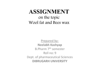ASSIGNMENT
on the topic
Wool fat and Bees wax
Prepared by-
Neelabh Kashyap
B.Pharm 7th semester
Roll no: 9
Dept. of pharmaceutical Sciences
DIBRUGARH UNIVERSITY
 