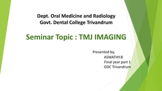 Dept. Oral Medicine and Radiology
Govt. Dental College Trivandrum
Seminar Topic : TMJ IMAGING
Presented by,
ASWATHY.B
Final year part 1
GDC Trivandrum
 