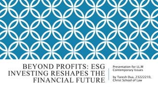 BEYOND PROFITS: ESG
INVESTING RESHAPES THE
FINANCIAL FUTURE
Presentation for LL.M
Contemporary Issues
by Taresh Dua, 23222210,
Christ School of Law
 