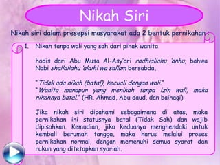 Nikah Siri
Nikah siri dalam presepsi masyarakat ada 2 bentuk pernikahan :
1.

Nikah tanpa wali yang sah dari pihak wanita
hadis dari Abu Musa Al-Asy‟ari radhiallahu „anhu, bahwa
Nabi shallallahu „alaihi wa sallam bersabda,
“Tidak ada nikah (batal), kecuali dengan wali.”
“Wanita manapun yang menikah tanpa izin wali, maka
nikahnya batal.” (HR. Ahmad, Abu daud, dan baihaqi)

Jika nikah siri dipahami sebagaimana di atas, maka
pernikahan ini statusnya batal (Tidak Sah) dan wajib
dipisahkan. Kemudian, jika keduanya menghendaki untuk
kembali berumah tangga, maka harus melalui proses
pernikahan normal, dengan memenuhi semua syarat dan
rukun yang ditetapkan syariah.

 