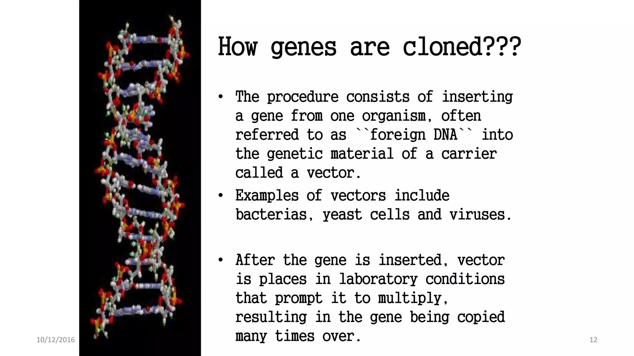 How genes are cloned???
• The procedure consists of inserting
a gene from one organism, often
referred to as ``foreign DNA`` into
the genetic material of a carrier
called a vector.
• Examples of vectors include
bacterias, yeast cells and viruses.
• After the gene is inserted, vector
is places in laboratory conditions
that prompt it to multiply,
resulting in the gene being copied
many times over. 1210/12/2016
 