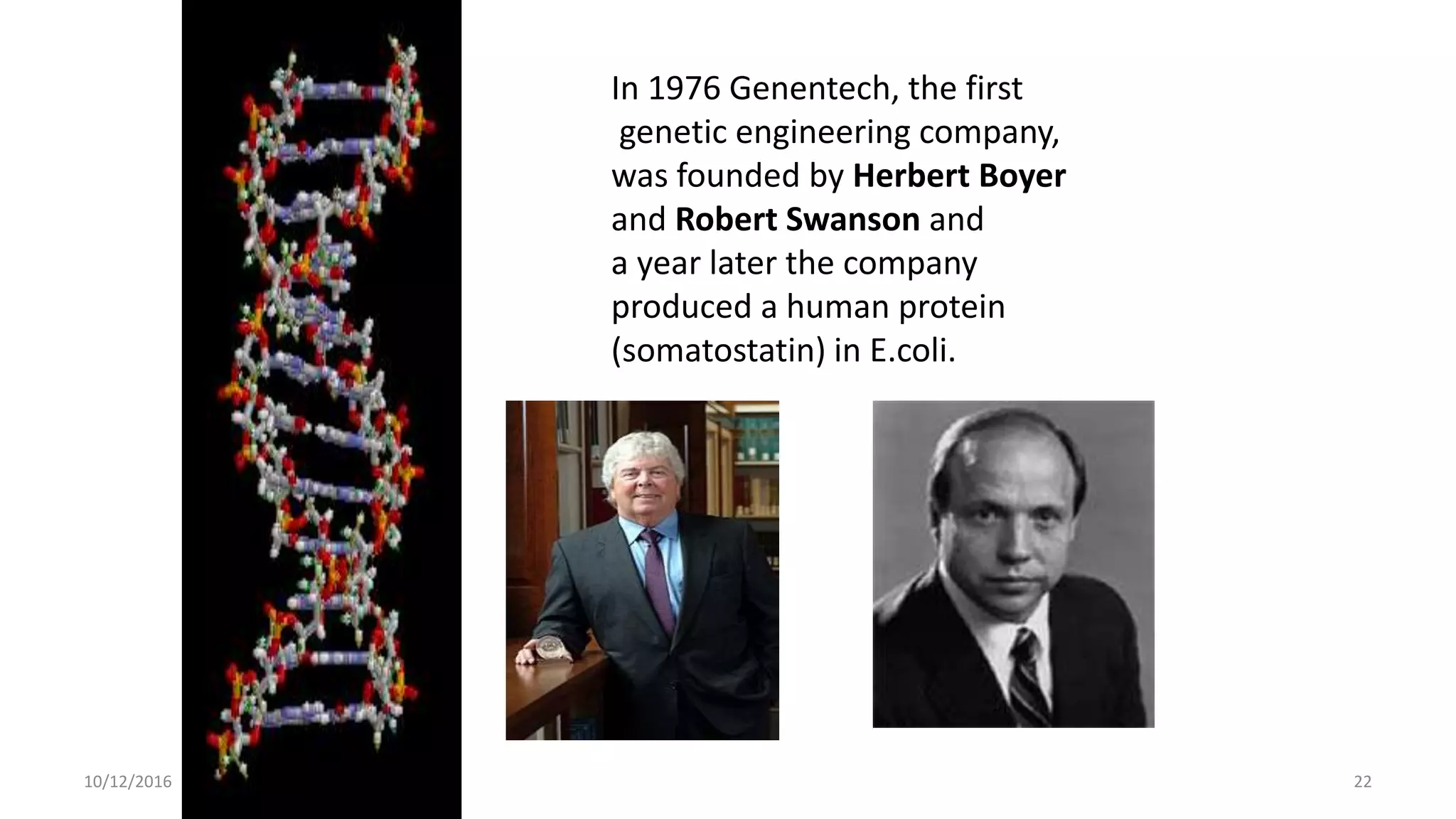 22
22
10/12/2016
In 1976 Genentech, the first
genetic engineering company,
was founded by Herbert Boyer
and Robert Swanson and
a year later the company
produced a human protein
(somatostatin) in E.coli.
 