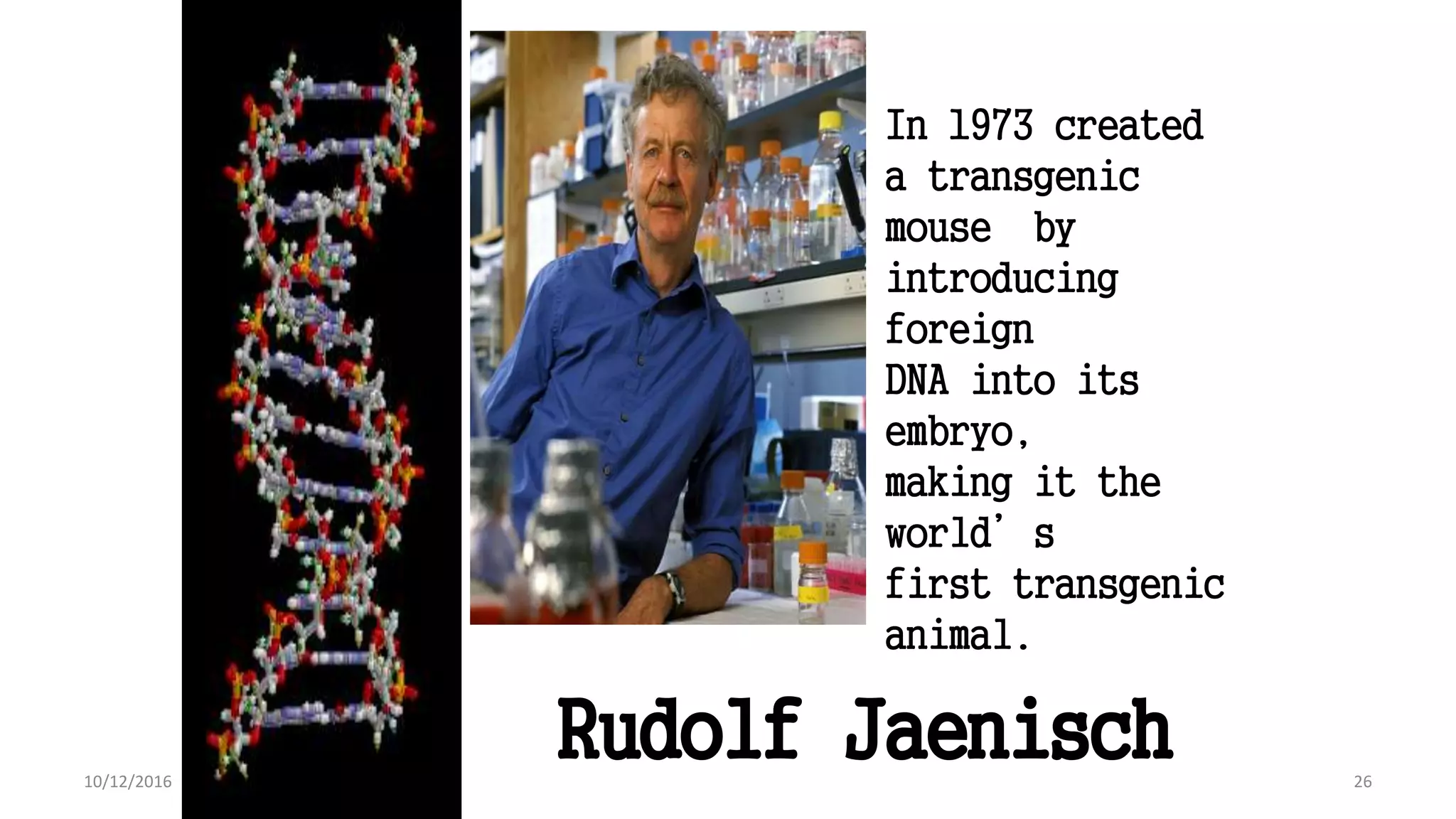 26
In 1973 created
a transgenic
mouse by
introducing
foreign
DNA into its
embryo,
making it the
world’s
first transgenic
animal.
Rudolf Jaenisch
26
10/12/2016
 