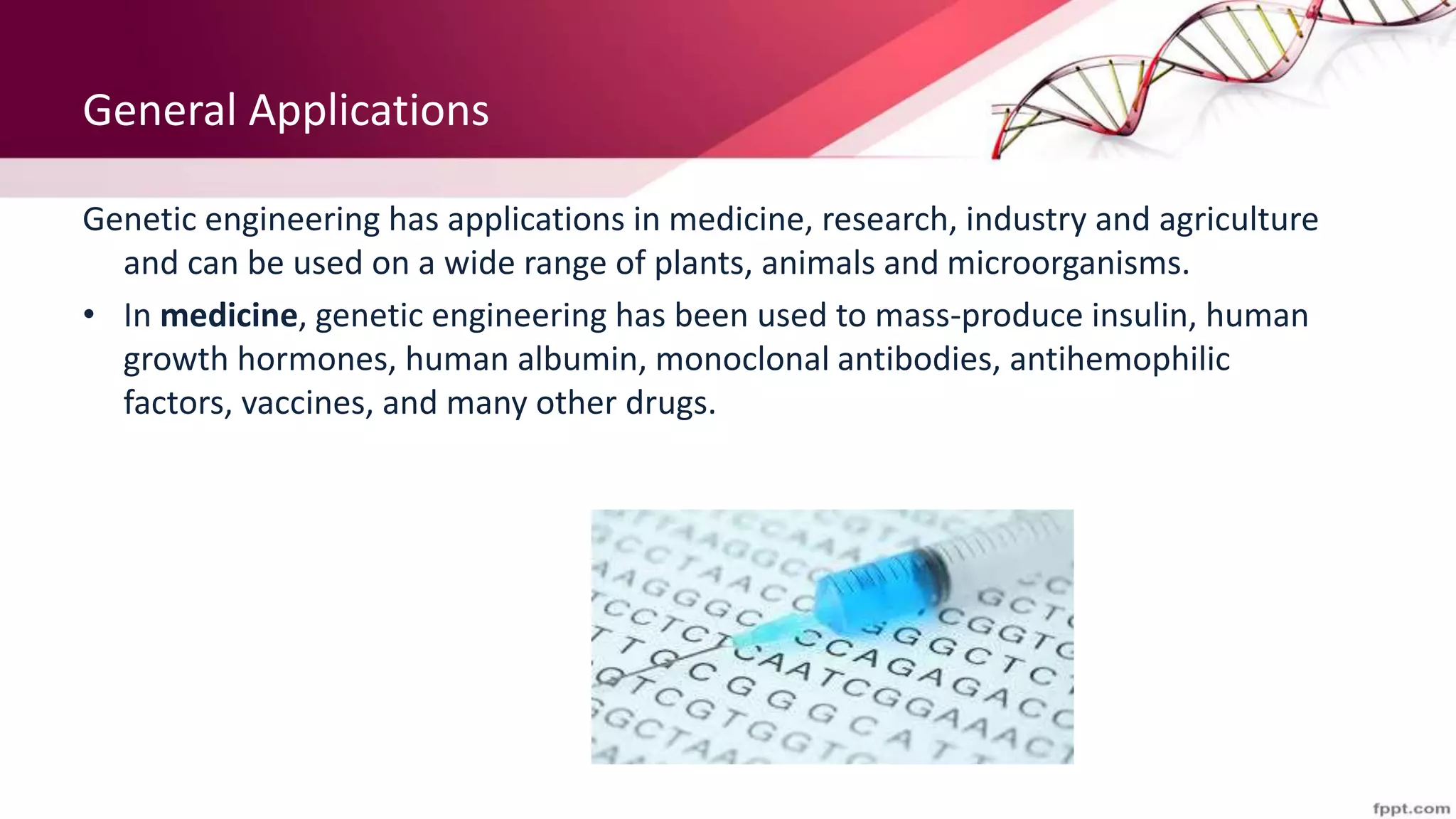 General Applications
Genetic engineering has applications in medicine, research, industry and agriculture
and can be used on a wide range of plants, animals and microorganisms.
• In medicine, genetic engineering has been used to mass-produce insulin, human
growth hormones, human albumin, monoclonal antibodies, antihemophilic
factors, vaccines, and many other drugs.
 