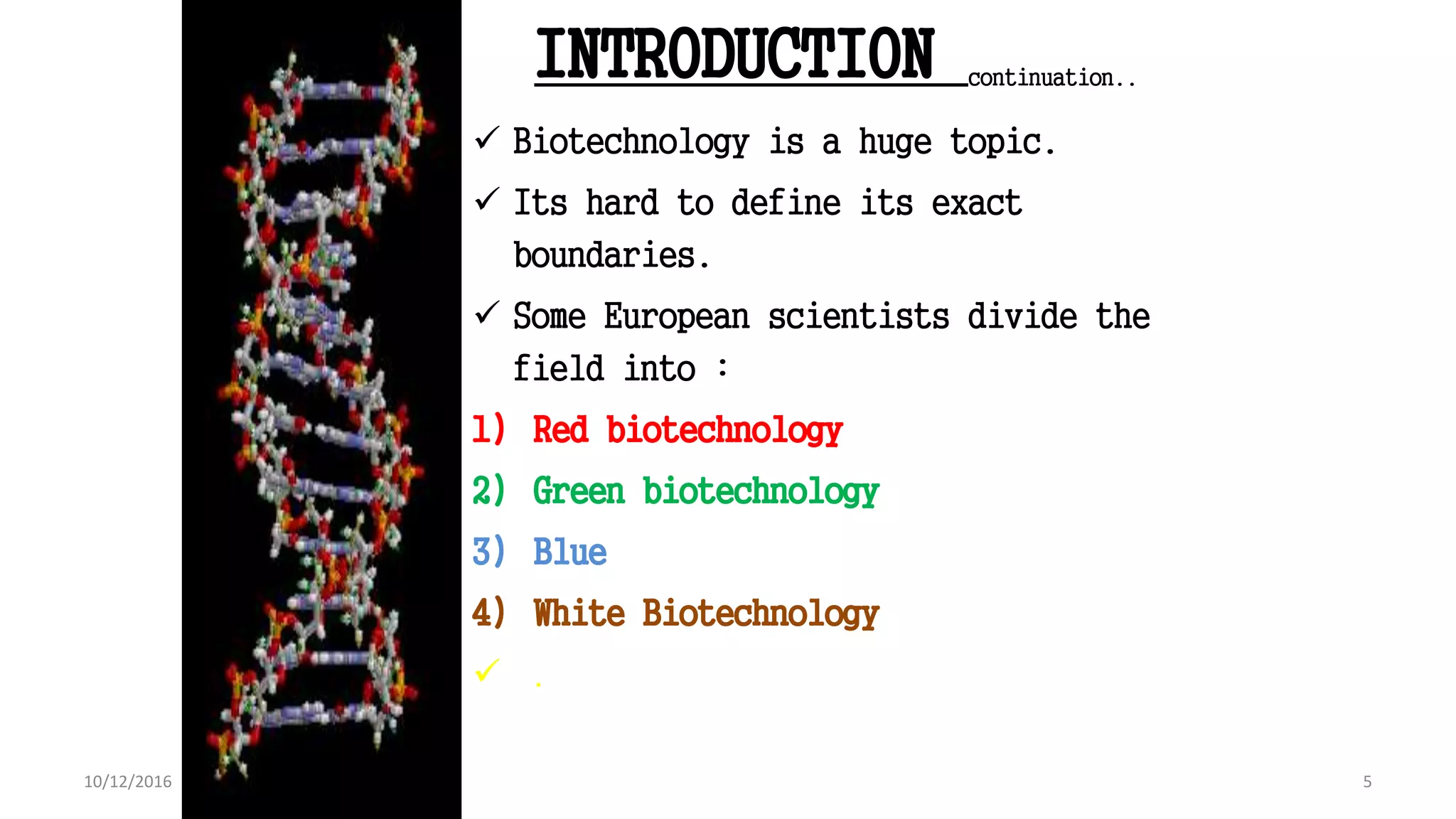INTRODUCTION continuation..
 Biotechnology is a huge topic.
 Its hard to define its exact
boundaries.
 Some European scientists divide the
field into :
1) Red biotechnology
2) Green biotechnology
3) Blue
4) White Biotechnology
 .
5
Book : Biotechnology & Genetic engineering (Kathy wilson peacock)
2010,Edi:1 : Page No. 4 (Chapter 1)
5
10/12/2016
 