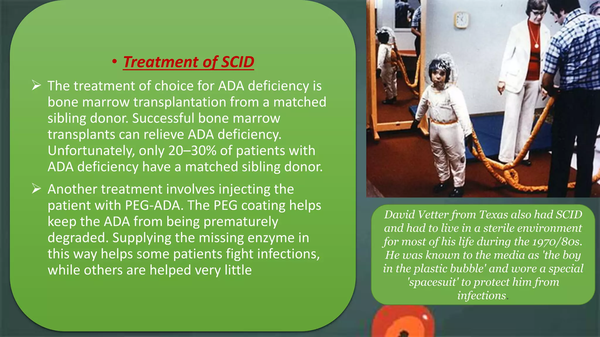David Vetter from Texas also had SCID
and had to live in a sterile environment
for most of his life during the 1970/80s.
He was known to the media as 'the boy
in the plastic bubble' and wore a special
'spacesuit' to protect him from
infections.
• Treatment of SCID
 The treatment of choice for ADA deficiency is
bone marrow transplantation from a matched
sibling donor. Successful bone marrow
transplants can relieve ADA deficiency.
Unfortunately, only 20–30% of patients with
ADA deficiency have a matched sibling donor.
 Another treatment involves injecting the
patient with PEG-ADA. The PEG coating helps
keep the ADA from being prematurely
degraded. Supplying the missing enzyme in
this way helps some patients fight infections,
while others are helped very little
 