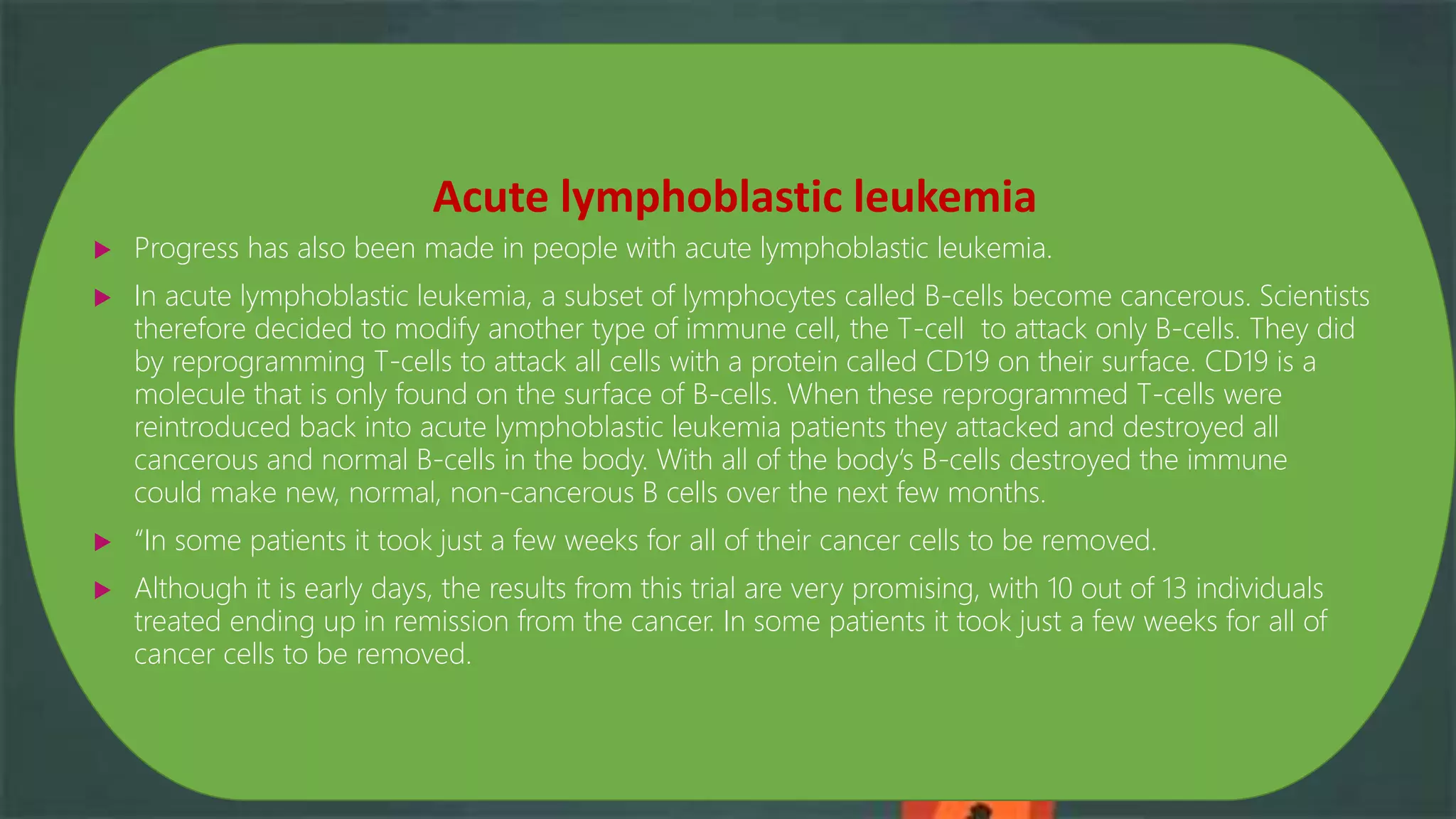 Acute lymphoblastic leukemia
 Progress has also been made in people with acute lymphoblastic leukemia.
 In acute lymphoblastic leukemia, a subset of lymphocytes called B-cells become cancerous. Scientists
therefore decided to modify another type of immune cell, the T-cell to attack only B-cells. They did
by reprogramming T-cells to attack all cells with a protein called CD19 on their surface. CD19 is a
molecule that is only found on the surface of B-cells. When these reprogrammed T-cells were
reintroduced back into acute lymphoblastic leukemia patients they attacked and destroyed all
cancerous and normal B-cells in the body. With all of the body’s B-cells destroyed the immune
could make new, normal, non-cancerous B cells over the next few months.
 “In some patients it took just a few weeks for all of their cancer cells to be removed.
 Although it is early days, the results from this trial are very promising, with 10 out of 13 individuals
treated ending up in remission from the cancer. In some patients it took just a few weeks for all of
cancer cells to be removed.
 