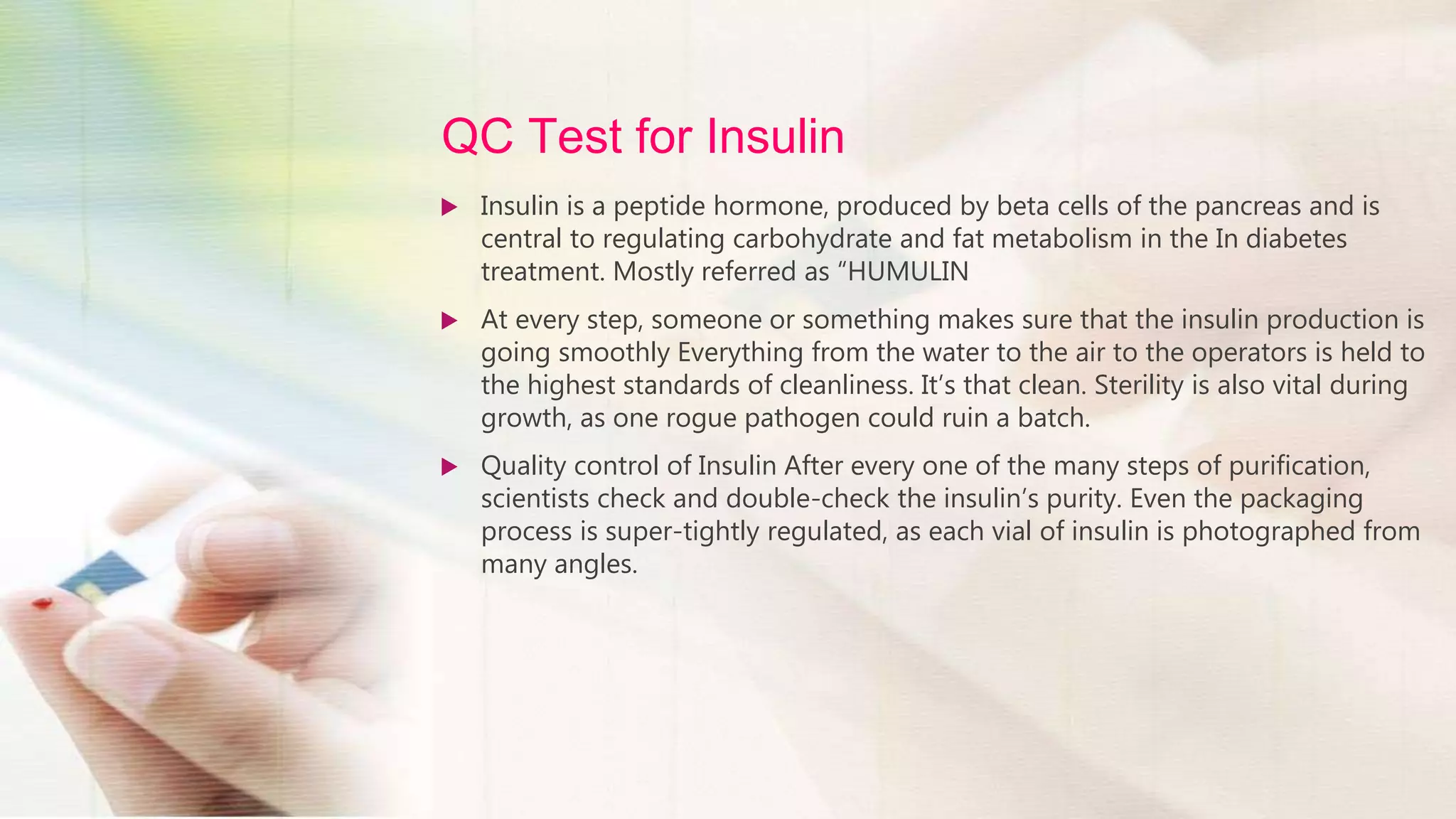 QC Test for Insulin
 Insulin is a peptide hormone, produced by beta cells of the pancreas and is
central to regulating carbohydrate and fat metabolism in the In diabetes
treatment. Mostly referred as “HUMULIN
 At every step, someone or something makes sure that the insulin production is
going smoothly Everything from the water to the air to the operators is held to
the highest standards of cleanliness. It’s that clean. Sterility is also vital during
growth, as one rogue pathogen could ruin a batch.
 Quality control of Insulin After every one of the many steps of purification,
scientists check and double-check the insulin’s purity. Even the packaging
process is super-tightly regulated, as each vial of insulin is photographed from
many angles.
 