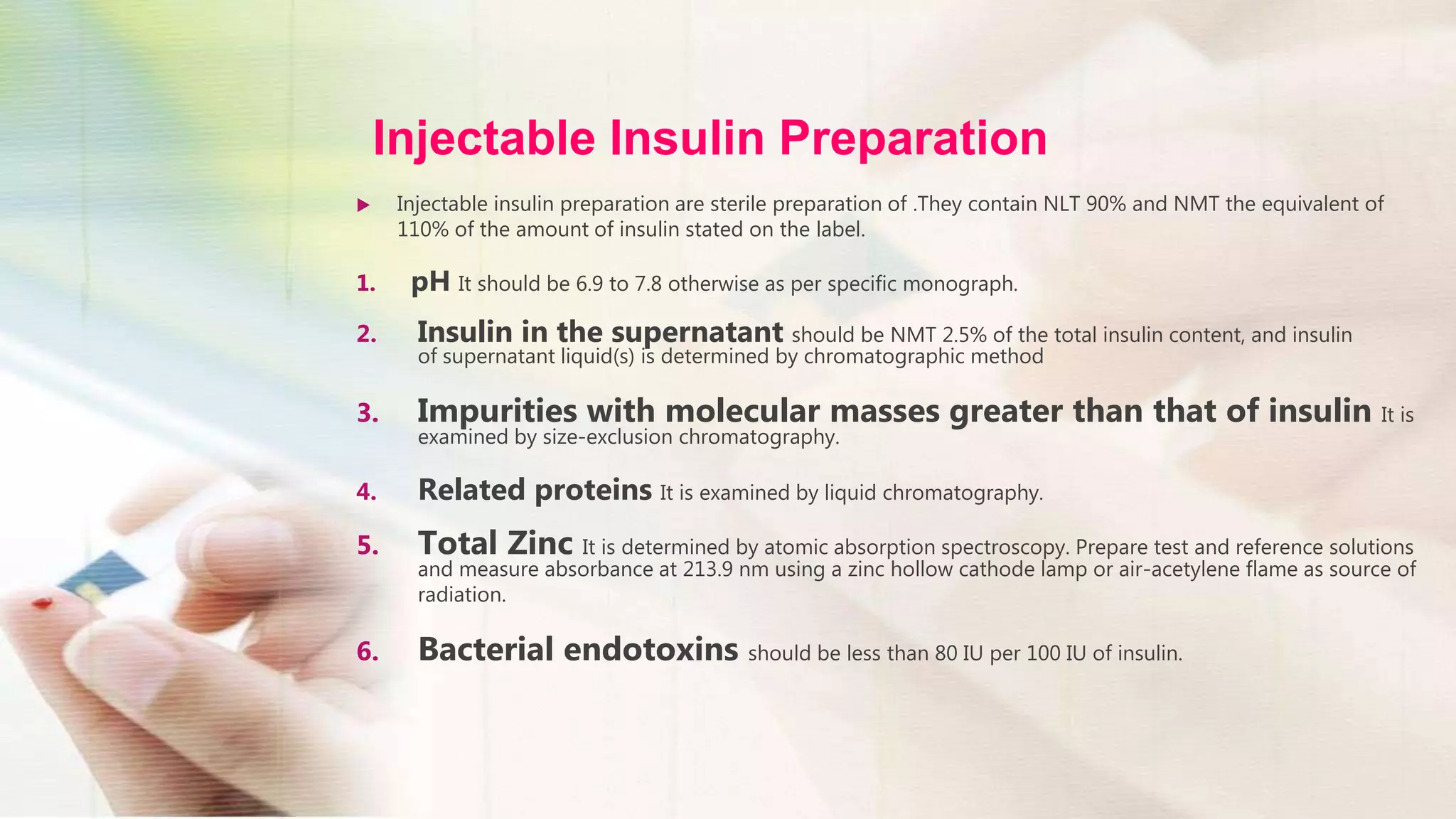 Injectable Insulin Preparation
 Injectable insulin preparation are sterile preparation of .They contain NLT 90% and NMT the equivalent of
110% of the amount of insulin stated on the label.
1. pH It should be 6.9 to 7.8 otherwise as per specific monograph.
2. Insulin in the supernatant should be NMT 2.5% of the total insulin content, and insulin
of supernatant liquid(s) is determined by chromatographic method
3. Impurities with molecular masses greater than that of insulin It is
examined by size-exclusion chromatography.
4. Related proteins It is examined by liquid chromatography.
5. Total Zinc It is determined by atomic absorption spectroscopy. Prepare test and reference solutions
and measure absorbance at 213.9 nm using a zinc hollow cathode lamp or air-acetylene flame as source of
radiation.
6. Bacterial endotoxins should be less than 80 IU per 100 IU of insulin.
 
