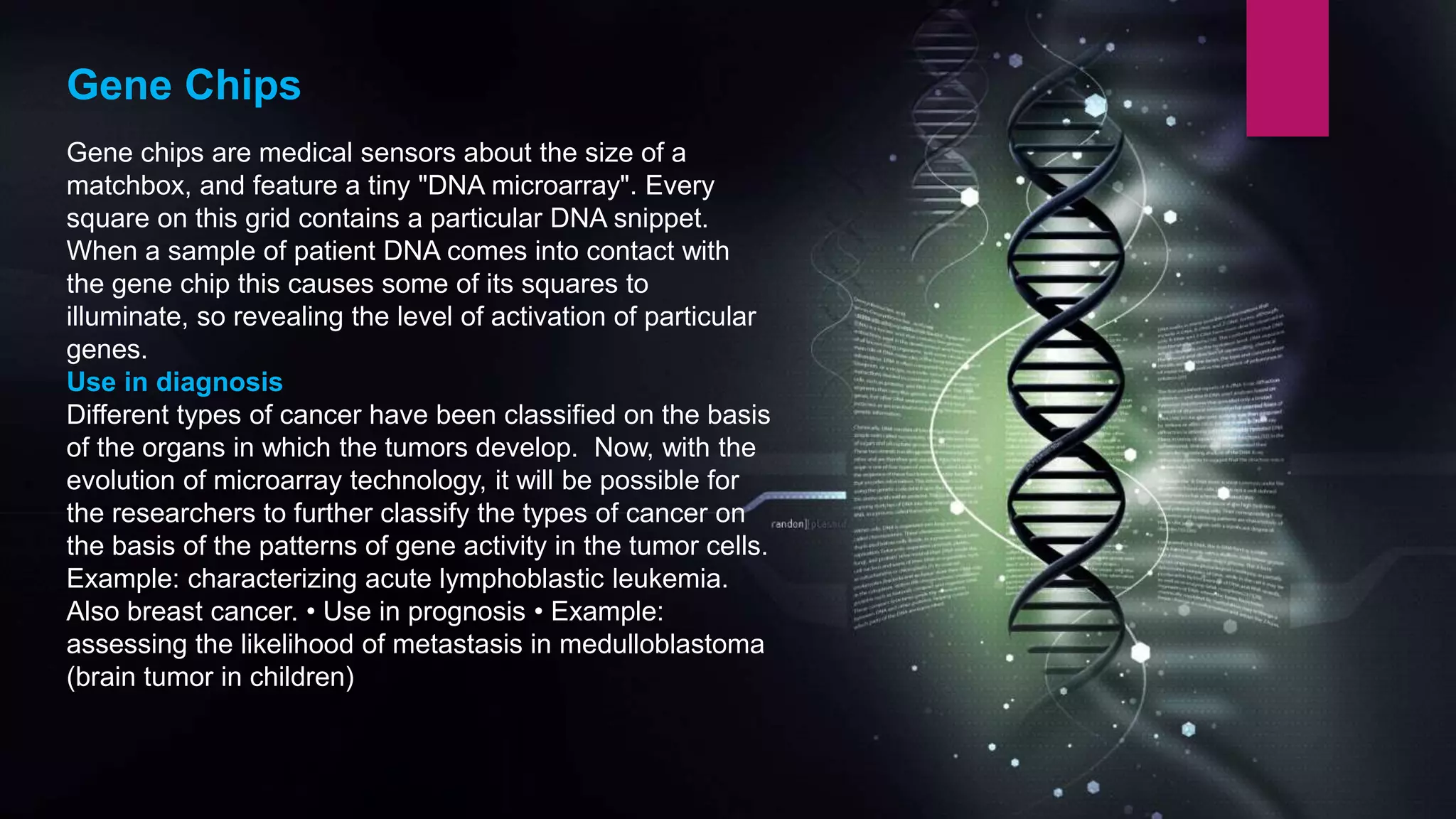 Gene Chips
Gene chips are medical sensors about the size of a
matchbox, and feature a tiny "DNA microarray". Every
square on this grid contains a particular DNA snippet.
When a sample of patient DNA comes into contact with
the gene chip this causes some of its squares to
illuminate, so revealing the level of activation of particular
genes.
Use in diagnosis
Different types of cancer have been classified on the basis
of the organs in which the tumors develop. Now, with the
evolution of microarray technology, it will be possible for
the researchers to further classify the types of cancer on
the basis of the patterns of gene activity in the tumor cells.
Example: characterizing acute lymphoblastic leukemia.
Also breast cancer. • Use in prognosis • Example:
assessing the likelihood of metastasis in medulloblastoma
(brain tumor in children)
 