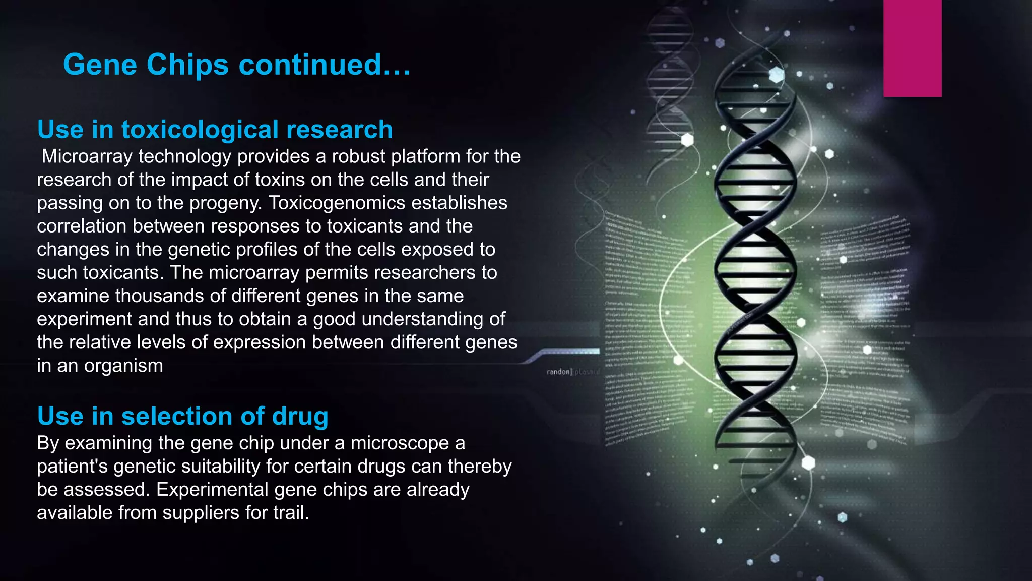 Use in toxicological research
Microarray technology provides a robust platform for the
research of the impact of toxins on the cells and their
passing on to the progeny. Toxicogenomics establishes
correlation between responses to toxicants and the
changes in the genetic profiles of the cells exposed to
such toxicants. The microarray permits researchers to
examine thousands of different genes in the same
experiment and thus to obtain a good understanding of
the relative levels of expression between different genes
in an organism
Use in selection of drug
By examining the gene chip under a microscope a
patient's genetic suitability for certain drugs can thereby
be assessed. Experimental gene chips are already
available from suppliers for trail.
Gene Chips continued…
 