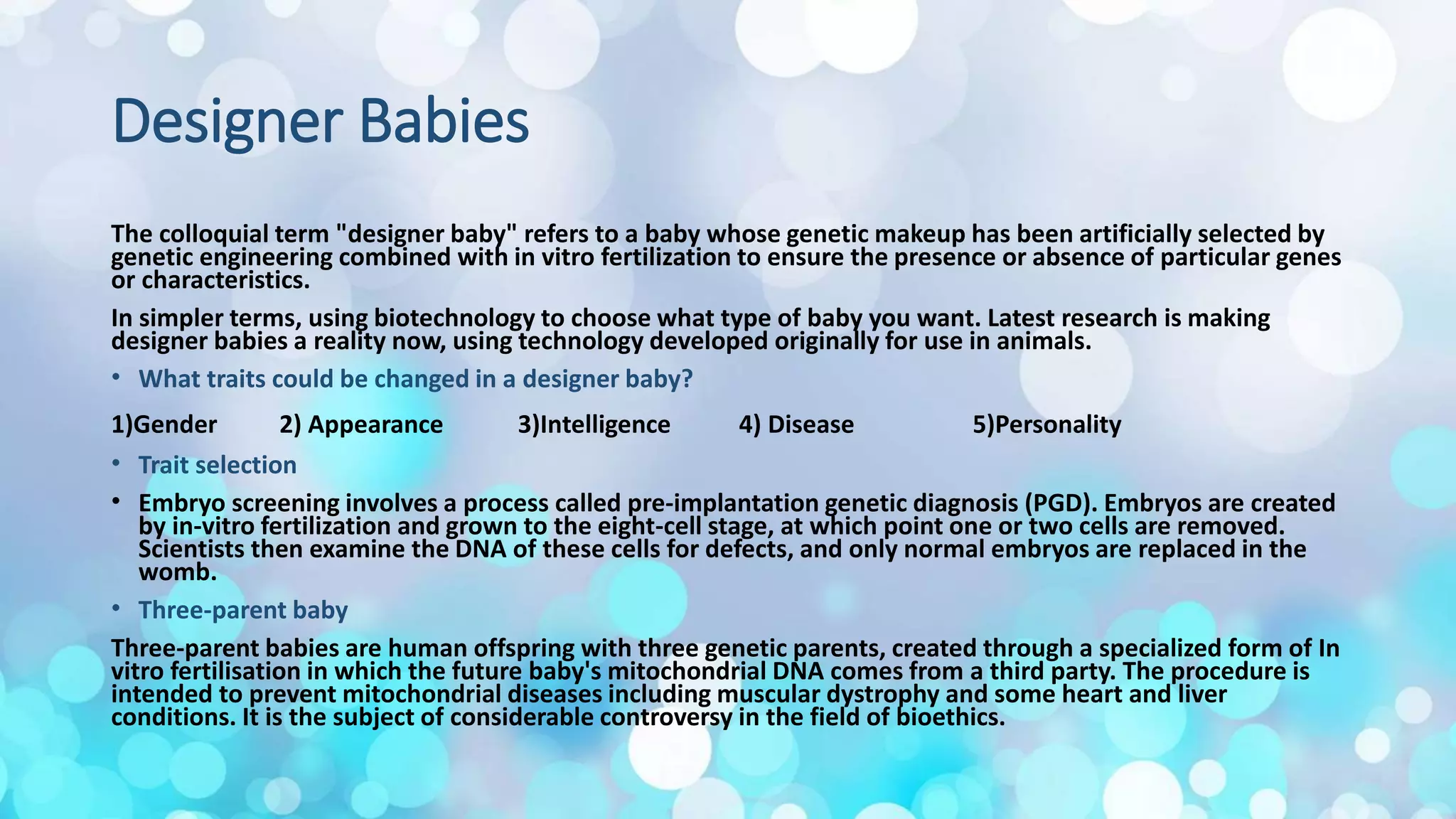 Designer Babies
The colloquial term "designer baby" refers to a baby whose genetic makeup has been artificially selected by
genetic engineering combined with in vitro fertilization to ensure the presence or absence of particular genes
or characteristics.
In simpler terms, using biotechnology to choose what type of baby you want. Latest research is making
designer babies a reality now, using technology developed originally for use in animals.
• What traits could be changed in a designer baby?
1)Gender 2) Appearance 3)Intelligence 4) Disease 5)Personality
• Trait selection
• Embryo screening involves a process called pre-implantation genetic diagnosis (PGD). Embryos are created
by in-vitro fertilization and grown to the eight-cell stage, at which point one or two cells are removed.
Scientists then examine the DNA of these cells for defects, and only normal embryos are replaced in the
womb.
• Three-parent baby
Three-parent babies are human offspring with three genetic parents, created through a specialized form of In
vitro fertilisation in which the future baby's mitochondrial DNA comes from a third party. The procedure is
intended to prevent mitochondrial diseases including muscular dystrophy and some heart and liver
conditions. It is the subject of considerable controversy in the field of bioethics.
 