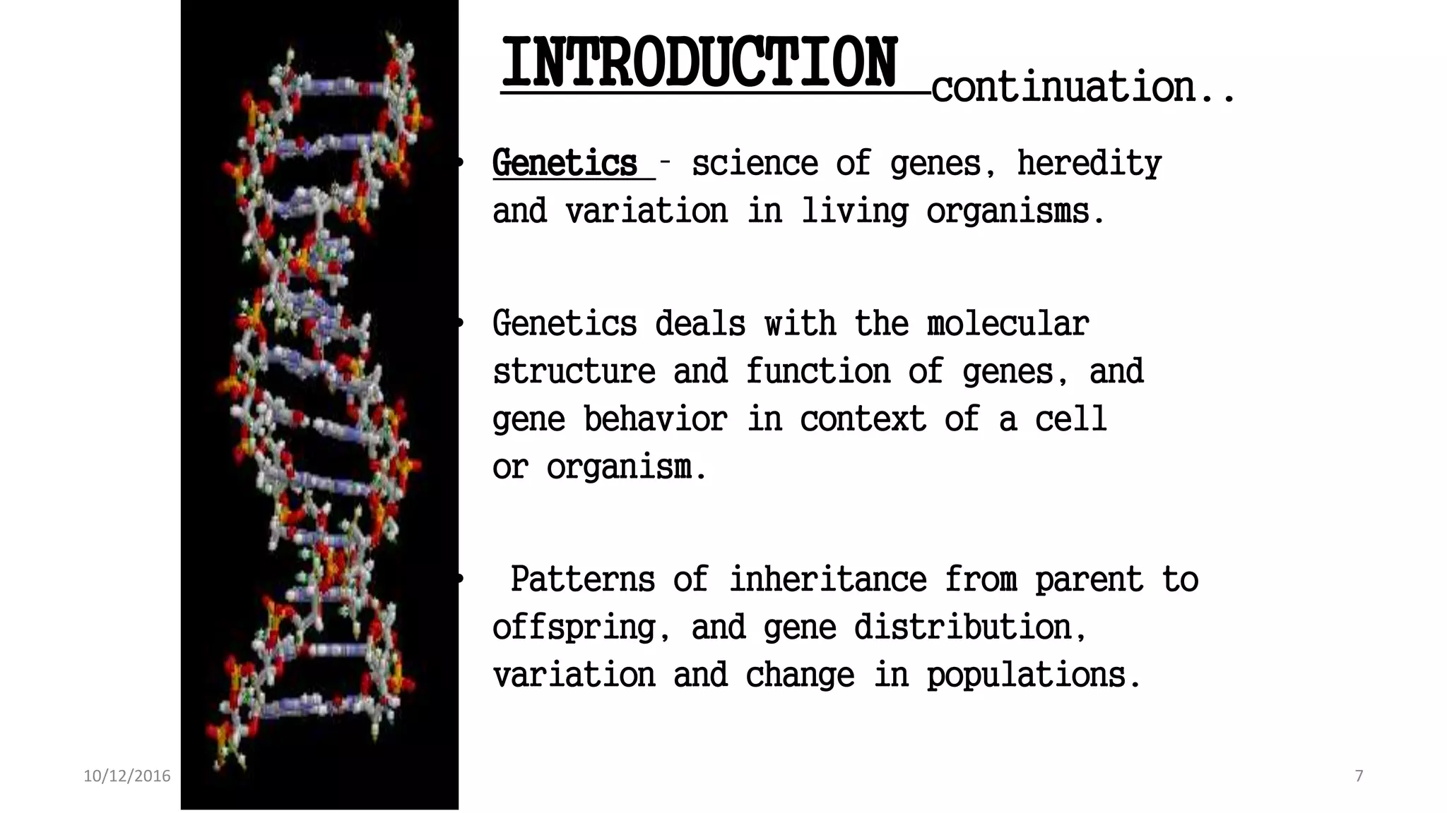 INTRODUCTION continuation..
• Genetics – science of genes, heredity
and variation in living organisms.
• Genetics deals with the molecular
structure and function of genes, and
gene behavior in context of a cell
or organism.
• Patterns of inheritance from parent to
offspring, and gene distribution,
variation and change in populations.
7
Book : Genetics and the Organism: Introduction
7
10/12/2016
 
