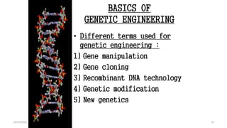 BASICS OF
GENETIC ENGINEERING
• Different terms used for
genetic engineering :
1) Gene manipulation
2) Gene cloning
3) Recombinant DNA technology
4) Genetic modification
5) New genetics
10
An Introduction to Genetic Engineering (Desmond S. T. Nicholl) Edi :3rd 2008
Chapter 2 . Page 3
10
10/12/2016
 
