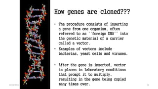 How genes are cloned???
• The procedure consists of inserting
a gene from one organism, often
referred to as ``foreign DNA`` into
the genetic material of a carrier
called a vector.
• Examples of vectors include
bacterias, yeast cells and viruses.
• After the gene is inserted, vector
is places in laboratory conditions
that prompt it to multiply,
resulting in the gene being copied
many times over. 1210/12/2016
 