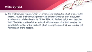 Vector method
 This method uses vectors, which are small carrier molecules, which are normally
viruses. Viruses are made of a protein capsule and have their DNA inside, they
attach onto a cell then inserts its DNA or RNA into the host cell, then it detaches
itself. The DNA, now inside the host cell, will start replicating itself by using the
genetic information of the host cell, which means the gene that was inserted will
now be part of the host cell.
 
