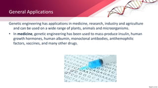 General Applications
Genetic engineering has applications in medicine, research, industry and agriculture
and can be used on a wide range of plants, animals and microorganisms.
• In medicine, genetic engineering has been used to mass-produce insulin, human
growth hormones, human albumin, monoclonal antibodies, antihemophilic
factors, vaccines, and many other drugs.
 