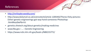 References
• http://mrlloyder.weebly.com/
• http://www.dailymail.co.uk/sciencetech/article 1205442/Theres-fishy-pictures-
Either-genetic-engineerings-got-way-hand-someones-Photoshop-
.html#ixzz0wPbrrIrJ
• genetics.thetech.org/about-genetics/making-medicines
• www.fda.gov › ... › Genetic Engineering
• https://www.ncbi.nlm.nih.gov/book s/NBK215771/
 