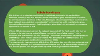 Bubble boy disease
ADA deficiency is an inherited condition that occurs in fewer than one in 100,000 live births
worldwide. Individuals with ADA deficiency inherit defective ADA genes and are unable to produce
the enzyme adenosine deaminase in their cells. The enzyme adenosine deaminase is needed to break
down metabolic byproducts that become toxic to T-cell lymphocytes, and is essential to the proper
functioning of the immune system . T-cell lymphocytes, white blood cells, are not able to remove the
byproducts in the absence of ADA.
Without ADA, the toxins derived from the metabolic byproducts kill the T cells shortly after they are
produced in the bone marrow. Instead of having a normal life span of a few months, T cells of
individuals with ADA deficiency live only a few days. Consequently, their numbers are greatly reduced,
and the body's entire immune system is weakened. ADA deficiency is the first known cause of a
condition known as severe combined immunodeficiency (SCID).
Prior to present-day treatments, most ADA-deficient SCID victims died from infections before reaching
the age of two. Although SCID is usually diagnosed in the first year of life, approximately one-fifth of
ADA deficient patients have delayed onset SCID, which is only diagnosed later in childhood.
 