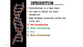 INTRODUCTION continuation..
 Biotechnology is a huge topic.
 Its hard to define its exact
boundaries.
 Some European scientists divide the
field into :
1) Red biotechnology
2) Green biotechnology
3) Blue
4) White Biotechnology
 .
5
Book : Biotechnology & Genetic engineering (Kathy wilson peacock)
2010,Edi:1 : Page No. 4 (Chapter 1)
5
10/12/2016
 