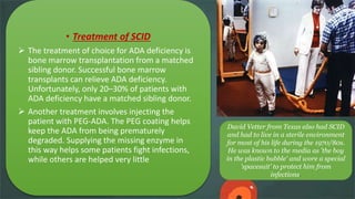 David Vetter from Texas also had SCID
and had to live in a sterile environment
for most of his life during the 1970/80s.
He was known to the media as 'the boy
in the plastic bubble' and wore a special
'spacesuit' to protect him from
infections.
• Treatment of SCID
 The treatment of choice for ADA deficiency is
bone marrow transplantation from a matched
sibling donor. Successful bone marrow
transplants can relieve ADA deficiency.
Unfortunately, only 20–30% of patients with
ADA deficiency have a matched sibling donor.
 Another treatment involves injecting the
patient with PEG-ADA. The PEG coating helps
keep the ADA from being prematurely
degraded. Supplying the missing enzyme in
this way helps some patients fight infections,
while others are helped very little
 