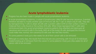 Acute lymphoblastic leukemia
 Progress has also been made in people with acute lymphoblastic leukemia.
 In acute lymphoblastic leukemia, a subset of lymphocytes called B-cells become cancerous. Scientists
therefore decided to modify another type of immune cell, the T-cell to attack only B-cells. They did
by reprogramming T-cells to attack all cells with a protein called CD19 on their surface. CD19 is a
molecule that is only found on the surface of B-cells. When these reprogrammed T-cells were
reintroduced back into acute lymphoblastic leukemia patients they attacked and destroyed all
cancerous and normal B-cells in the body. With all of the body’s B-cells destroyed the immune
could make new, normal, non-cancerous B cells over the next few months.
 “In some patients it took just a few weeks for all of their cancer cells to be removed.
 Although it is early days, the results from this trial are very promising, with 10 out of 13 individuals
treated ending up in remission from the cancer. In some patients it took just a few weeks for all of
cancer cells to be removed.
 