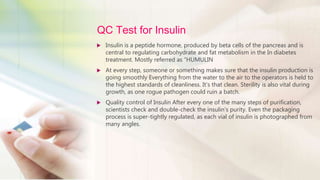 QC Test for Insulin
 Insulin is a peptide hormone, produced by beta cells of the pancreas and is
central to regulating carbohydrate and fat metabolism in the In diabetes
treatment. Mostly referred as “HUMULIN
 At every step, someone or something makes sure that the insulin production is
going smoothly Everything from the water to the air to the operators is held to
the highest standards of cleanliness. It’s that clean. Sterility is also vital during
growth, as one rogue pathogen could ruin a batch.
 Quality control of Insulin After every one of the many steps of purification,
scientists check and double-check the insulin’s purity. Even the packaging
process is super-tightly regulated, as each vial of insulin is photographed from
many angles.
 