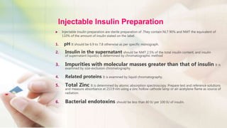 Injectable Insulin Preparation
 Injectable insulin preparation are sterile preparation of .They contain NLT 90% and NMT the equivalent of
110% of the amount of insulin stated on the label.
1. pH It should be 6.9 to 7.8 otherwise as per specific monograph.
2. Insulin in the supernatant should be NMT 2.5% of the total insulin content, and insulin
of supernatant liquid(s) is determined by chromatographic method
3. Impurities with molecular masses greater than that of insulin It is
examined by size-exclusion chromatography.
4. Related proteins It is examined by liquid chromatography.
5. Total Zinc It is determined by atomic absorption spectroscopy. Prepare test and reference solutions
and measure absorbance at 213.9 nm using a zinc hollow cathode lamp or air-acetylene flame as source of
radiation.
6. Bacterial endotoxins should be less than 80 IU per 100 IU of insulin.
 