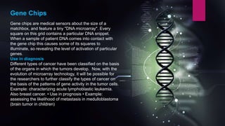 Gene Chips
Gene chips are medical sensors about the size of a
matchbox, and feature a tiny "DNA microarray". Every
square on this grid contains a particular DNA snippet.
When a sample of patient DNA comes into contact with
the gene chip this causes some of its squares to
illuminate, so revealing the level of activation of particular
genes.
Use in diagnosis
Different types of cancer have been classified on the basis
of the organs in which the tumors develop. Now, with the
evolution of microarray technology, it will be possible for
the researchers to further classify the types of cancer on
the basis of the patterns of gene activity in the tumor cells.
Example: characterizing acute lymphoblastic leukemia.
Also breast cancer. • Use in prognosis • Example:
assessing the likelihood of metastasis in medulloblastoma
(brain tumor in children)
 